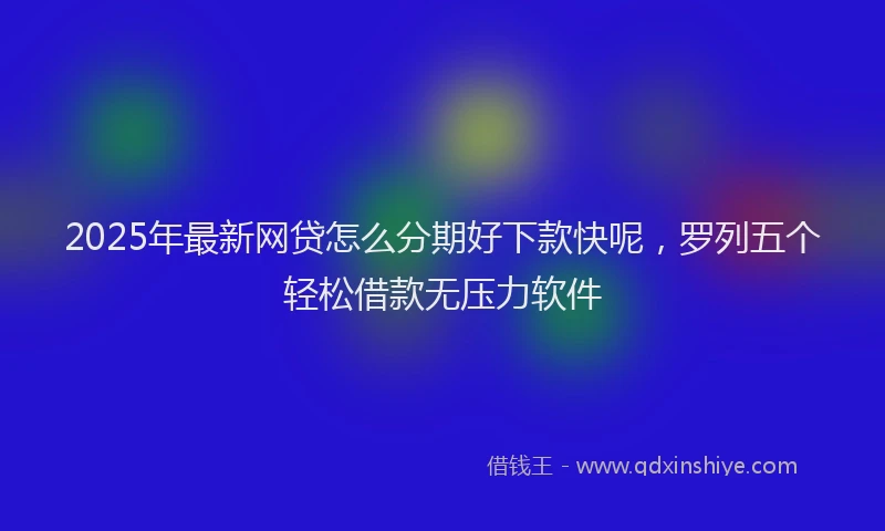2025年最新网贷怎么分期好下款快呢，罗列五个轻松借款无压力软件