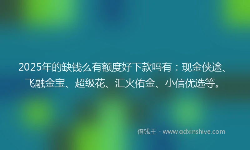 2025年的缺钱么有额度好下款吗有：现金侠途、飞融金宝、超级花、汇火佑金、小信优选等。