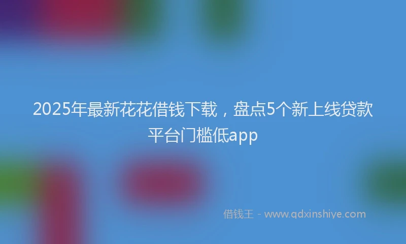 2025年最新花花借钱下载，盘点5个新上线贷款平台门槛低app