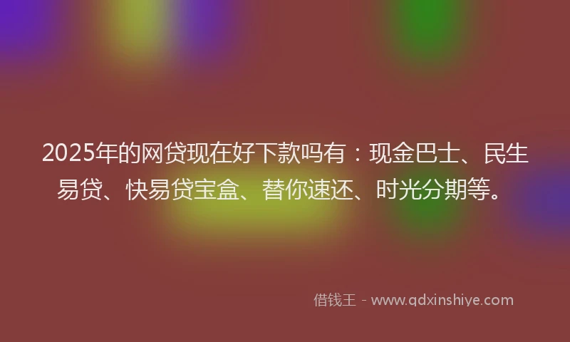 2025年的网贷现在好下款吗有：现金巴士、民生易贷、快易贷宝盒、替你速还、时光分期等。
