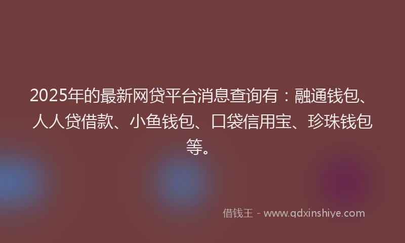 2025年的最新网贷平台消息查询有：融通钱包、人人贷借款、小鱼钱包、口袋信用宝、珍珠钱包等。
