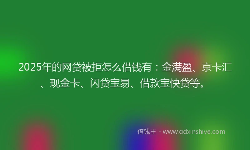 2025年的网贷被拒怎么借钱有：金满盈、京卡汇、现金卡、闪贷宝易、借款宝快贷等。