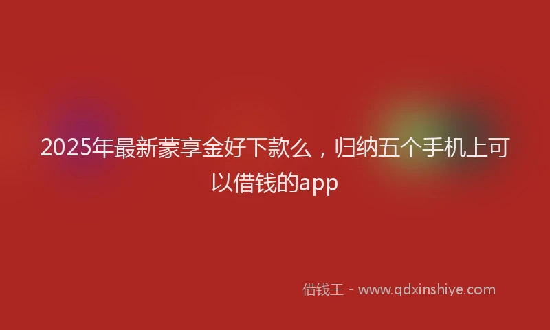 2025年最新蒙享金好下款么，归纳五个手机上可以借钱的app