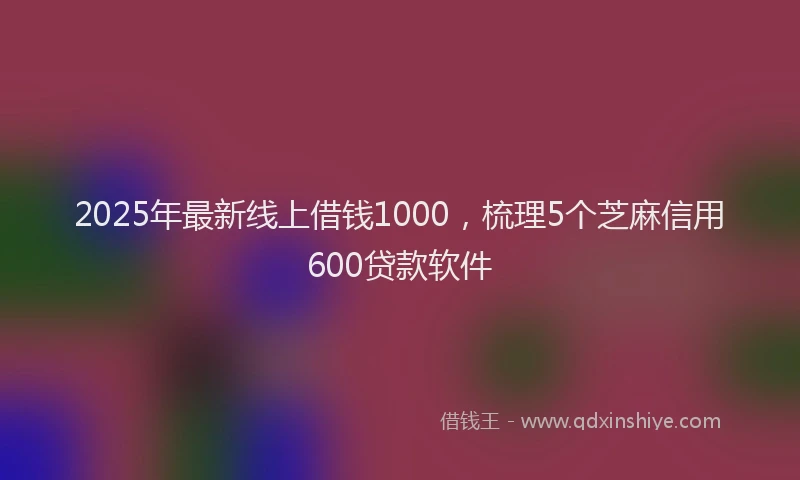2025年最新线上借钱1000，梳理5个芝麻信用600贷款软件