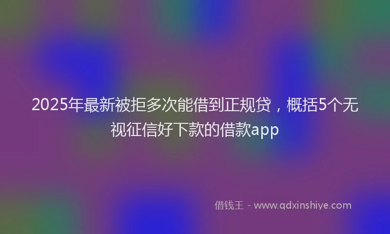 2025年最新被拒多次能借到正规贷，概括5个无视征信好下款的借款app