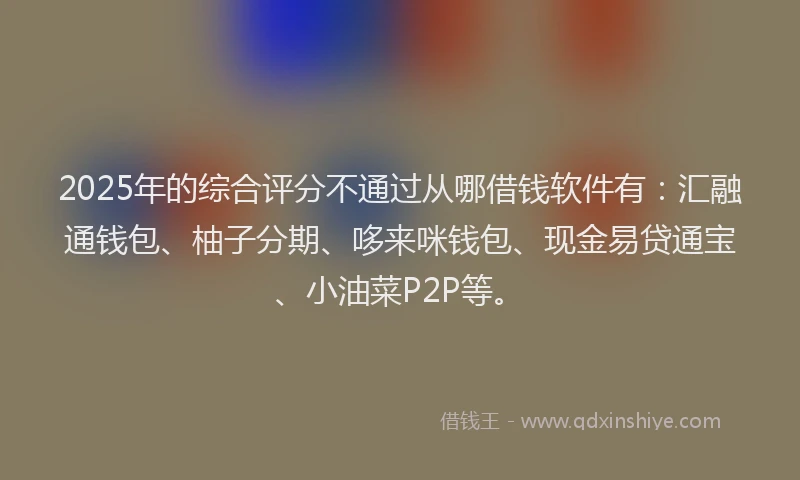 2025年的综合评分不通过从哪借钱软件有：汇融通钱包、柚子分期、哆来咪钱包、现金易贷通宝、小油菜P2P等。