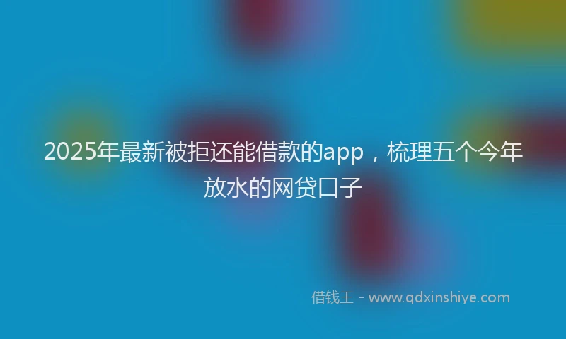 2025年最新被拒还能借款的app，梳理五个今年放水的网贷口子