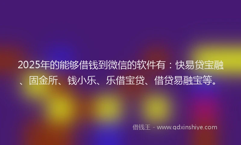 2025年的能够借钱到微信的软件有：快易贷宝融、固金所、钱小乐、乐借宝贷、借贷易融宝等。