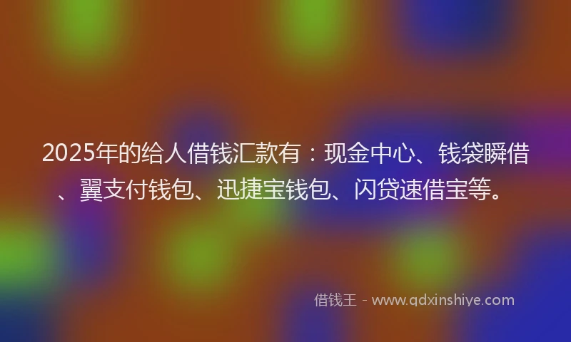 2025年的给人借钱汇款有：现金中心、钱袋瞬借、翼支付钱包、迅捷宝钱包、闪贷速借宝等。