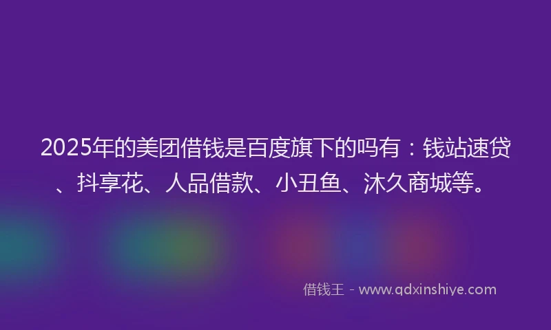 2025年的美团借钱是百度旗下的吗有：钱站速贷、抖享花、人品借款、小丑鱼、沐久商城等。