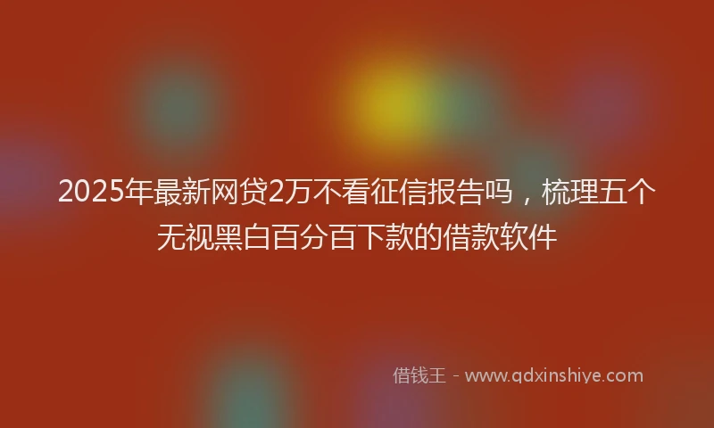 2025年最新网贷2万不看征信报告吗，梳理五个无视黑白百分百下款的借款软件