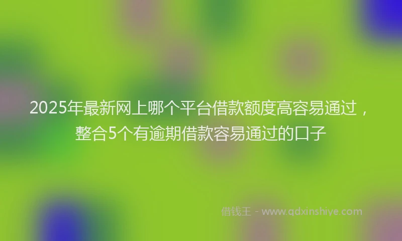 2025年最新网上哪个平台借款额度高容易通过，整合5个有逾期借款容易通过的口子