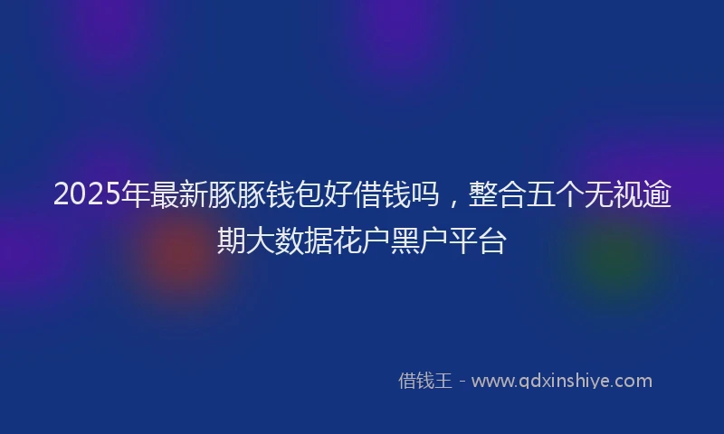 2025年最新豚豚钱包好借钱吗，整合五个无视逾期大数据花户黑户平台