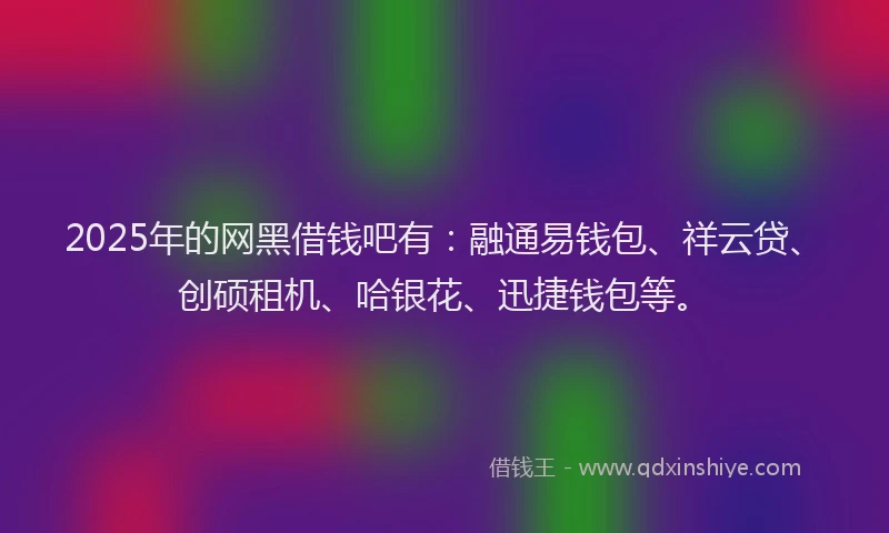 2025年的网黑借钱吧有：融通易钱包、祥云贷、创硕租机、哈银花、迅捷钱包等。