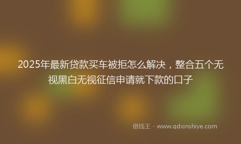 2025年最新贷款买车被拒怎么解决，整合五个无视黑白无视征信申请就下款的口子