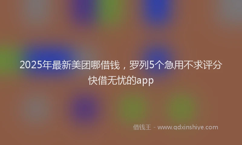 2025年最新美团哪借钱，罗列5个急用不求评分快借无忧的app