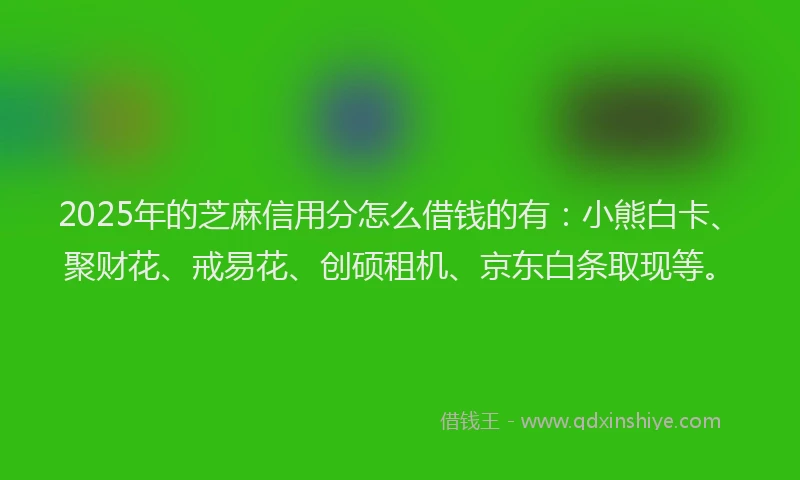 2025年的芝麻信用分怎么借钱的有：小熊白卡、聚财花、戒易花、创硕租机、京东白条取现等。