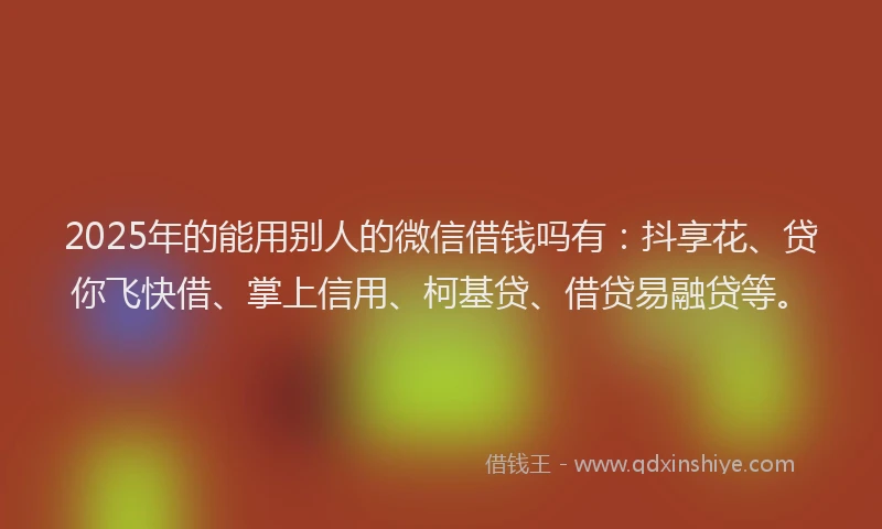 2025年的能用别人的微信借钱吗有：抖享花、贷你飞快借、掌上信用、柯基贷、借贷易融贷等。