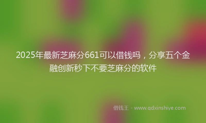 2025年最新芝麻分661可以借钱吗，分享五个金融创新秒下不要芝麻分的软件