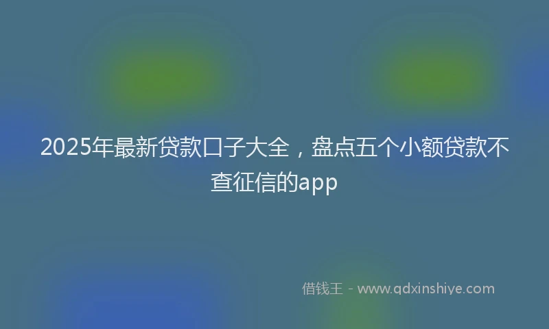 2025年最新贷款口子大全，盘点五个小额贷款不查征信的app