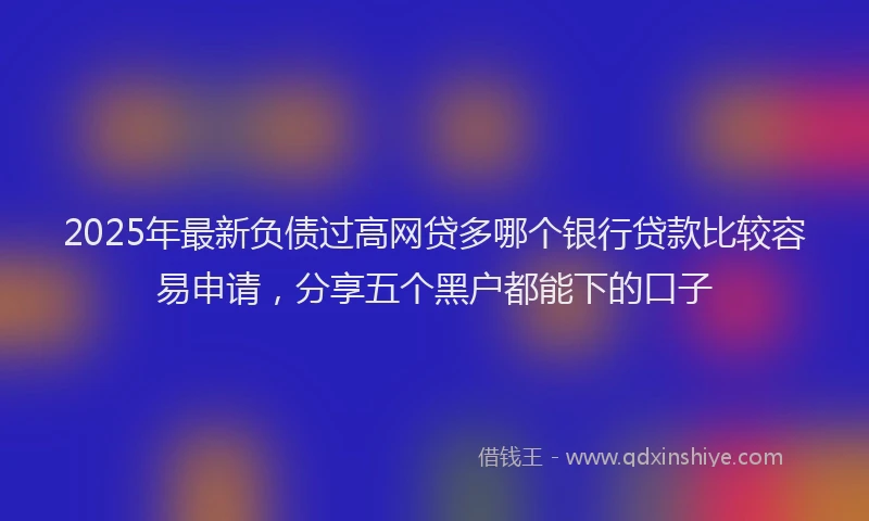 2025年最新负债过高网贷多哪个银行贷款比较容易申请，分享五个黑户都能下的口子