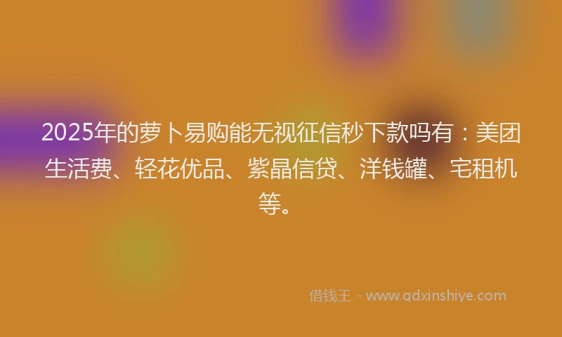 2025年的萝卜易购能无视征信秒下款吗有：美团生活费、轻花优品、紫晶信贷、洋钱罐、宅租机等。