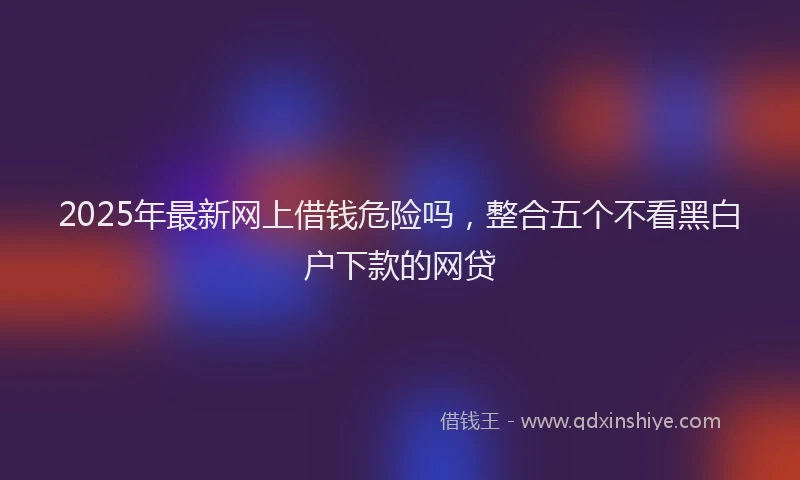 2025年最新网上借钱危险吗，整合五个不看黑白户下款的网贷