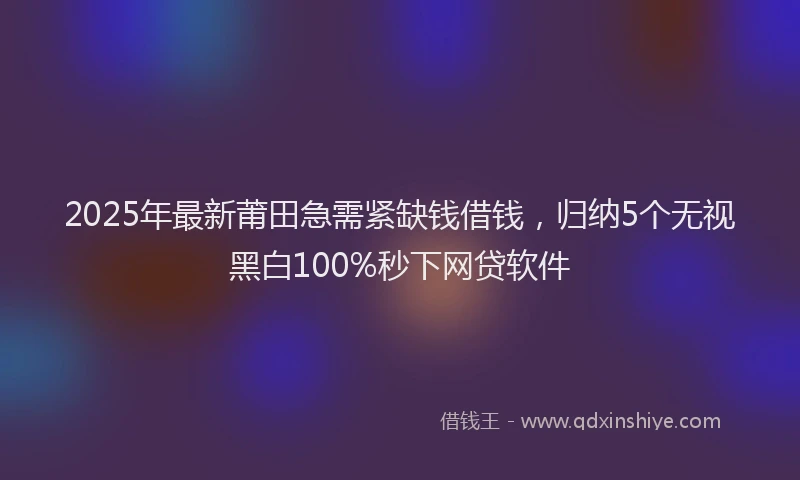 2025年最新莆田急需紧缺钱借钱，归纳5个无视黑白100%秒下网贷软件