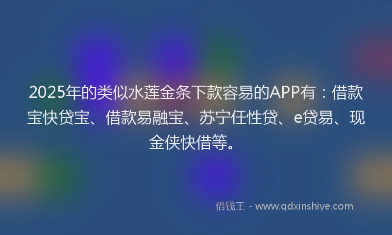 2025年的类似水莲金条下款容易的APP有：借款宝快贷宝、借款易融宝、苏宁任性贷、e贷易、现金侠快借等。