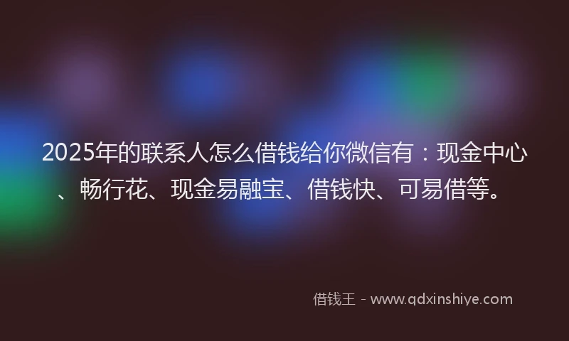 2025年的联系人怎么借钱给你微信有：现金中心、畅行花、现金易融宝、借钱快、可易借等。
