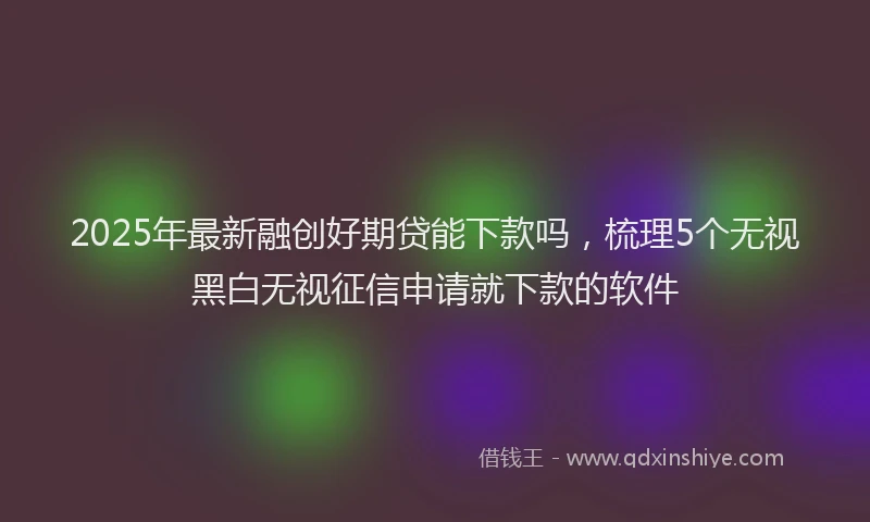 2025年最新融创好期贷能下款吗，梳理5个无视黑白无视征信申请就下款的软件