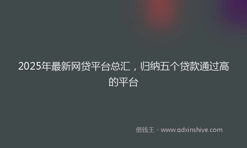 2025年最新网贷平台总汇，归纳五个贷款通过高的平台
