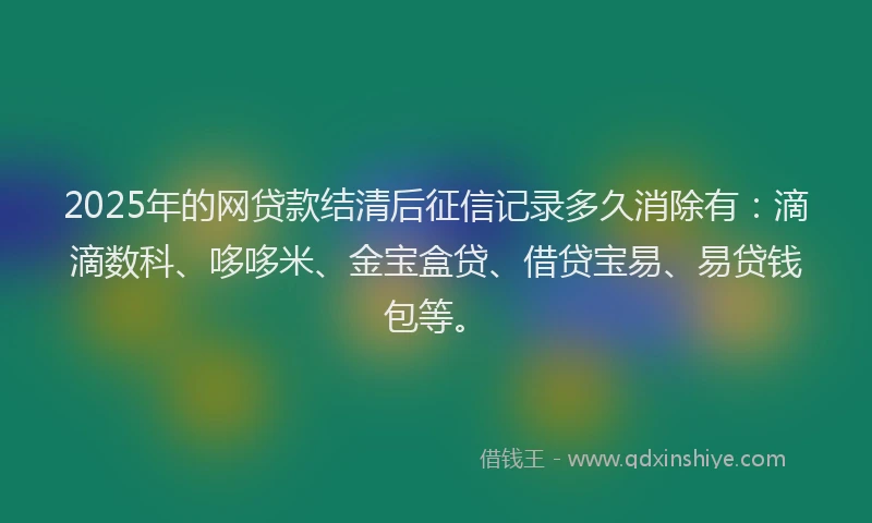 2025年的网贷款结清后征信记录多久消除有：滴滴数科、哆哆米、金宝盒贷、借贷宝易、易贷钱包等。