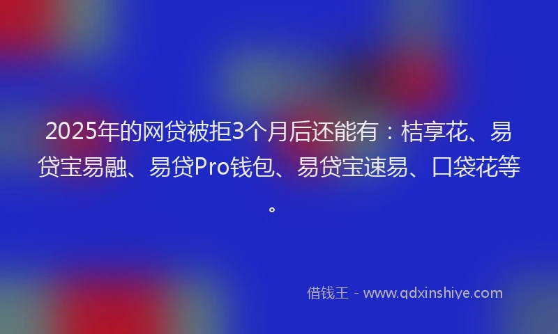 2025年的网贷被拒3个月后还能有：桔享花、易贷宝易融、易贷Pro钱包、易贷宝速易、口袋花等。