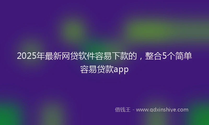 2025年最新网贷软件容易下款的，整合5个简单容易贷款app