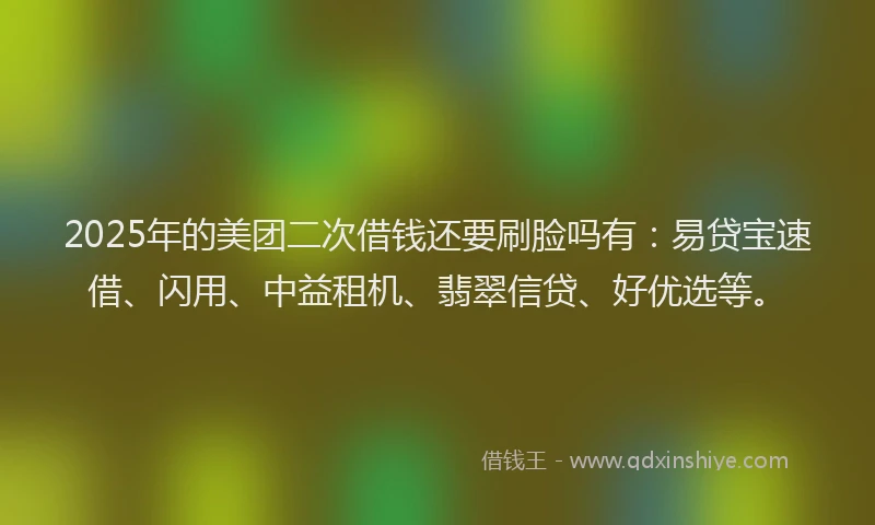 2025年的美团二次借钱还要刷脸吗有：易贷宝速借、闪用、中益租机、翡翠信贷、好优选等。