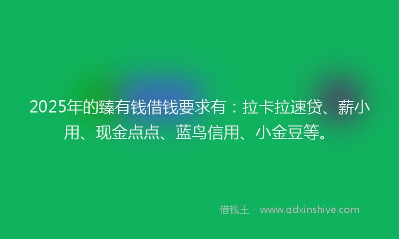2025年的臻有钱借钱要求有：拉卡拉速贷、薪小用、现金点点、蓝鸟信用、小金豆等。