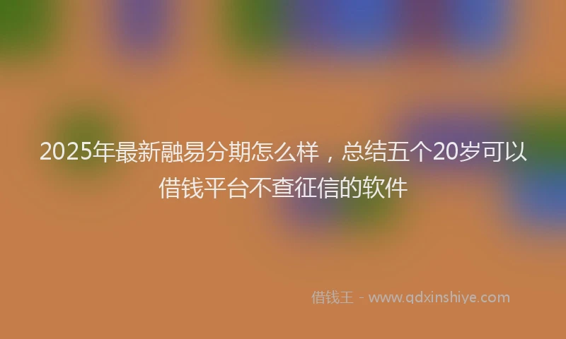 2025年最新融易分期怎么样，总结五个20岁可以借钱平台不查征信的软件