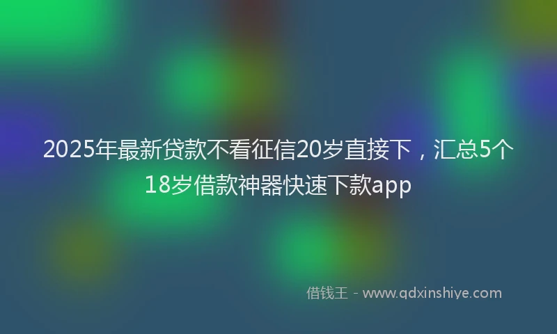 2025年最新贷款不看征信20岁直接下，汇总5个18岁借款神器快速下款app