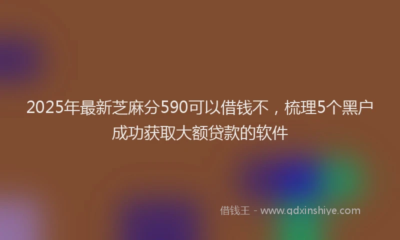 2025年最新芝麻分590可以借钱不，梳理5个黑户成功获取大额贷款的软件