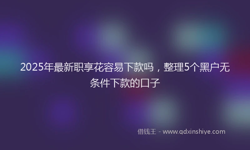 2025年最新职享花容易下款吗，整理5个黑户无条件下款的口子
