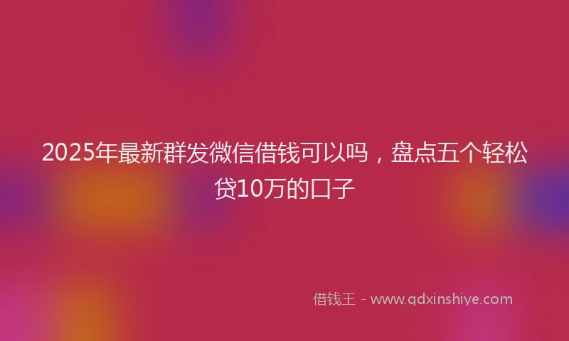 2025年最新群发微信借钱可以吗，盘点五个轻松贷10万的口子