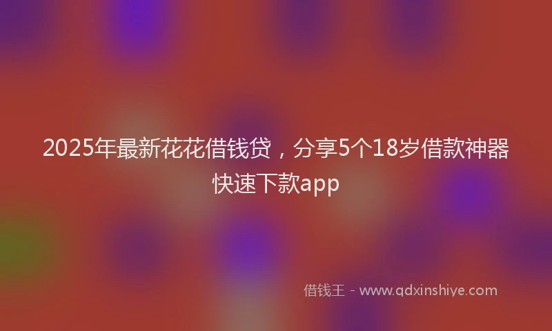 2025年最新花花借钱贷，分享5个18岁借款神器快速下款app