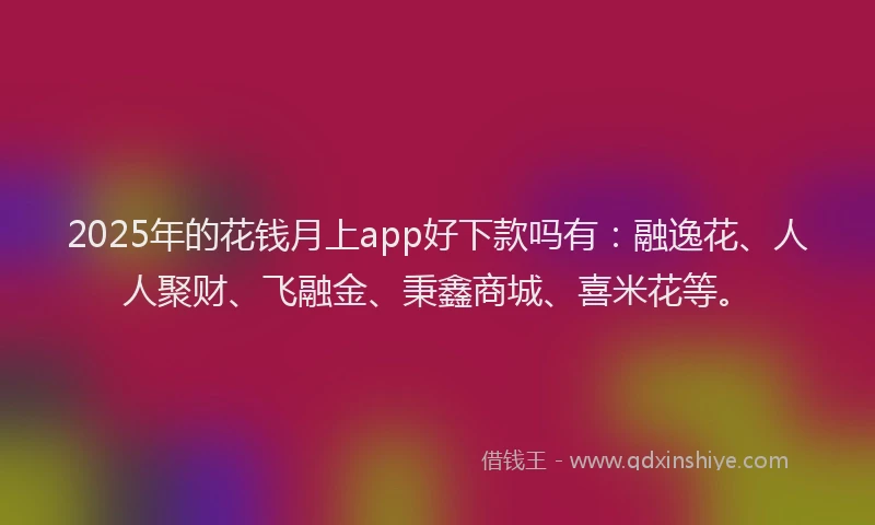 2025年的花钱月上app好下款吗有：融逸花、人人聚财、飞融金、秉鑫商城、喜米花等。
