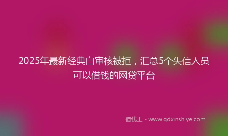 2025年最新经典白审核被拒，汇总5个失信人员可以借钱的网贷平台
