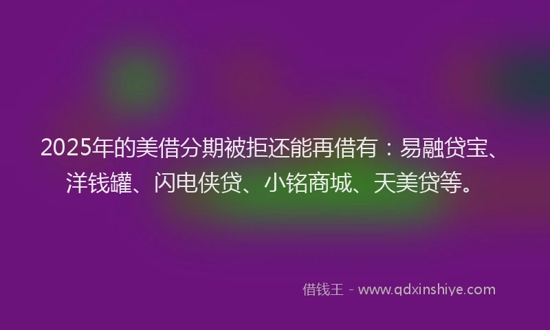 2025年的美借分期被拒还能再借有：易融贷宝、洋钱罐、闪电侠贷、小铭商城、天美贷等。