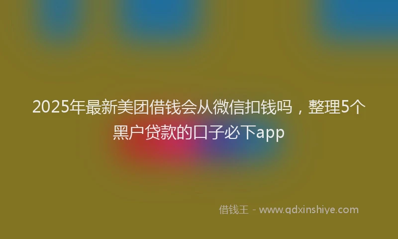 2025年最新美团借钱会从微信扣钱吗，整理5个黑户贷款的口子必下app