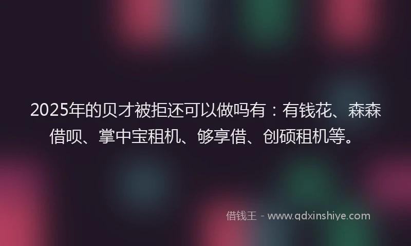 2025年的贝才被拒还可以做吗有：有钱花、森森借呗、掌中宝租机、够享借、创硕租机等。