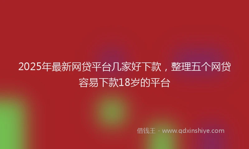 2025年最新网贷平台几家好下款，整理五个网贷容易下款18岁的平台