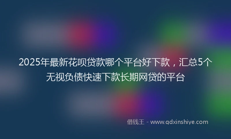 2025年最新花呗贷款哪个平台好下款，汇总5个无视负债快速下款长期网贷的平台